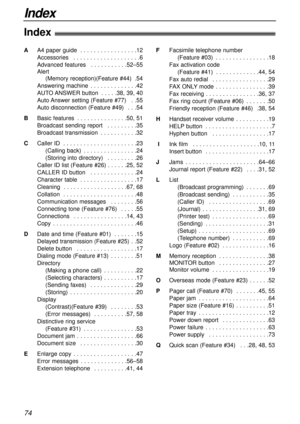 Page 74Index
74
Index!
AA4 paper guide  . . . . . . . . . . . . . . . . .12
Accessories  . . . . . . . . . . . . . . . . . . . .6
Advanced features  . . . . . . . . . . .52–55
Alert 
(Memory reception)(Feature #44)  .54
Answering machine  . . . . . . . . . . . . . .42
AUTO ANSWER button  . . . . .38, 39, 40
Auto Answer setting (Feature #77)  . .55
Auto disconnection (Feature #49)  . . .54
BBasic features  . . . . . . . . . . . . . . .50, 51
Broadcast sending report  . . . . . . . . .35
Broadcast transmission  ....