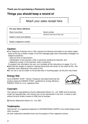 Page 2Attach your sales receipt here
2
Thank you for purchasing a Panasonic facsimile.
Copyright:
This manual is copyrighted by Kyushu Matsushita Electric Co., Ltd. (KME) and its licensee.
Under the copyright laws, this manual may not be reproduced in any form, in whole or part,
without the prior written consent of KME and its licensee.
©Kyushu Matsushita Electric Co., Ltd. 2001
Things you should keep a record of
For your future reference
Date of purchaseSerial number
(found on the rear of the unit)
Dealer’s...