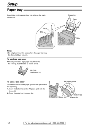 Page 1212
Setup
For fax advantage assistance, call 1-800-435-7329.
TabsTabs
Slits Slits
Paper tray
Paper tray!
Insert tabs on the paper tray into slits on the back
of the unit.
Note:
lDo not place the unit in areas where the paper tray may
be obstructed by a wall, etc.
KX-FA50
Legal paper tray
To use legal size paper
lPlease purchase a legal paper tray, Model No. 
KX-FA50 (p. 6) and install as shown above.
A4 paper guide
Upper slot
Lower slot Bottom tabTo use A4 size paper
You need to install the A4 paper guide...