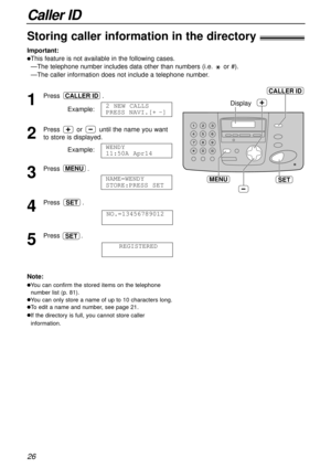 Page 26Caller ID
26
SET
Display
MENU
CALLER ID
Storing caller information in the directory!
Important:
lThis feature is not available in the following cases.
—The telephone number includes data other than numbers (i.e. or #).
—The caller information does not include a telephone number.
1
Press .
Example:
2
Press or until the name you want
to store is displayed.
Example:
3
Press .
4
Press .
5
Press .
REGISTEREDSET
NO.=13456789012
SET
NAME=WENDY 
STORE:PRESS SET
MENU
WENDY 
11:50A Apr14
2 NEW CALLS
PRESS...