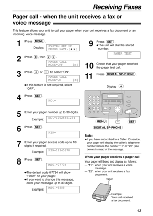 Page 4343
Receiving Faxes
Pager call - when the unit receives a fax or !
voice message!
This feature allows your unit to call your pager when your unit receives a fax document or an
incoming voice message.
1
Press.
Display:
2
Press , then .
3
Press or to select “ON”.
lIf this feature is not required, select
“OFF”. 
4
Press .
5
Enter your pager number up to 30 digits.
Example:
6
Press .
7
Enter your pager access code up to 10
digits if required.
Example:
8
Press .
lThe default code 07734 will show
“Hello!” on...