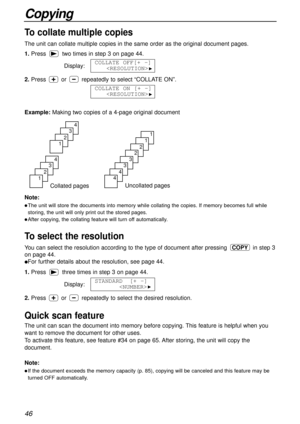 Page 4646
Copying
Quick scan feature
The unit can scan the document into memory before copying. This feature is helpful when you
want to remove the document for other uses. 
To activate this feature, see feature #34 on page 65. After storing, the unit will copy the
document.
Note:
lIf the document exceeds the memory capacity (p. 85), copying will be canceled and this feature may be
turned OFF automatically.
Collated pages
4
3
2
1
4
3
2
1
Uncollated pages
1
1
2
2
3
3
4
4
To collate multiple copies
The unit can...