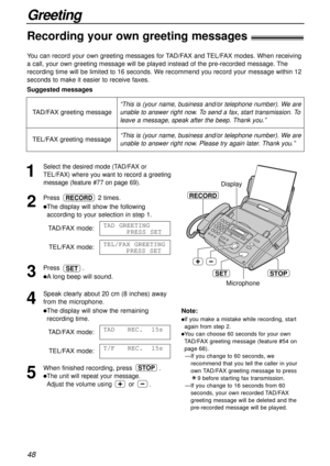 Page 48Greeting
48
Microphone
RECORD
Display
STOPSET
“This is (your name, business and/or telephone number). We are
unable to answer right now. To send a fax, start transmission. To
leave a message, speak after the beep. Thank you.”
Note:
lIf you make a mistake while recording, start
again from step 2.
lYou can choose 60 seconds for your own
TAD/FAX greeting message (feature #54 on
page 68).
—If you change to 60 seconds, we
recommend that you tell the caller in your
own TAD/FAX greeting message to press
9...