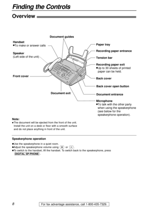 Page 8Overview!
Document guides
Handset
lTo make or answer calls
Speaker
(Left side of the unit)Paper tray
Back cover Recording paper entrance
Document entrance Document exit
Tension bar
Recording paper exit
lUp to 30 sheets of printed 
paper can be held.
Front cover
Back cover open button
Microphone
lTo talk with the other party 
when using the speakerphone
(see below for the
speakerphone operation).
8
Finding the Controls
For fax advantage assistance, call 1-800-435-7329.
Note:
lThe document will be ejected...