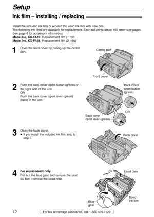 Page 1010
Setup
For fax advantage assistance, call 1-800-435-7329.
Ink film – installing / replacing!
1
Open the front cover by pulling up the center
part.Center part
Front cover
2
Push the back cover open button (green) on
the right side of the unit.
OR
Push the back cover open lever (green)
inside of the unit.Back cover
open button 
(green)
Back cover 
open lever (green)OR
3
Open the back cover.
lIf you install the included ink film, skip to
step 6.Back cover
Install the included ink film or replace the used...