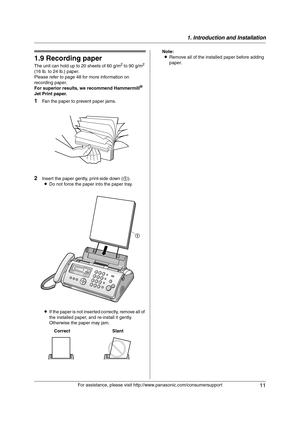 Page 111. Introduction and Installation
11
For assistance, please visit http://www.panasonic.com/consumersupport
1.9 Recording paper
The unit can hold up to 20 sheets of 60 g/m2 to 90 g/m2 
(16 lb. to 24 lb.) paper.
Please refer to page 48 for more information on 
recording paper.
For superior results, we recommend Hammermill
® 
Jet Print paper.
1Fan the paper to prevent paper jams.
2Insert the paper gently, print-side down (1).
LDo not force the paper into the paper tray.
LIf the paper is not inserted...