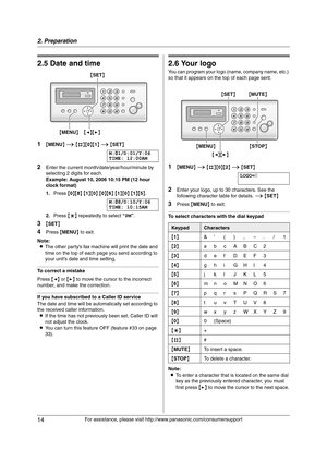 Page 142. Preparation
14
For assistance, please visit http://www.panasonic.com/consumersupport
Initial P rogramming
2.5 Date and time
1{MENU} i {#}{0}{1} i {SET}
M:|
01/D:01/Y:06
TIME: 12:00AM
2Enter the current month/date/year/hour/minute by 
selecting 2 digits for each.
Example: August 10, 2006 10:15 PM (12 hour 
clock format)
1.Press {0}{8} {1}{0} {0}{6} {1}{0} {1}{5}.
M:|
08/D:10/Y:06
TIME: 10:15AM
2.Press {*} repeatedly to select “PM”.
3{SET}
4Press {MENU} to exit.
Note:
LThe other party’s fax machine will...