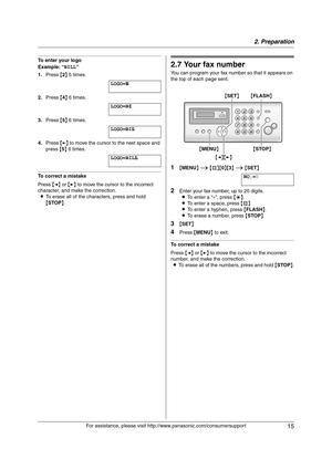 Page 152. Preparation
15
For assistance, please visit http://www.panasonic.com/consumersupport
To enter your logo
Example: “BILL”
1.Press {2} 5 times.
LOGO=|
B
2.Press {4} 6 times.
LOGO=B|
I
3.Press {5} 6 times.
LOGO=BI|
L
4.Press {>} to move the cursor to the next space and 
press {5} 6 times.
LOGO=BIL|
L
To correct a mistake
Press {} to move the cursor to the incorrect 
character, and make the correction.
LTo erase all of the characters, press and hold 
{STOP}.
2.7 Your fax number
You can program your fax...