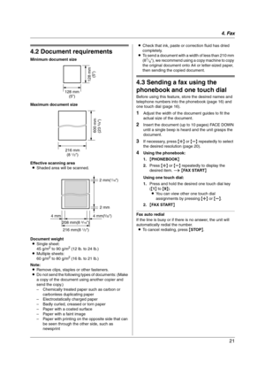 Page 214. Fax
21
4.2 Document requirements
Minimum document size
Maximum document size
Effective scanning area
LShaded area will be scanned.
Document weight
LSingle sheet:
45 g/m
2 to 90 g/m2 (12 lb. to 24 lb.)
LMultiple sheets:
60 g/m
2 to 80 g/m2 (16 lb. to 21 lb.)
Note:
LRemove clips, staples or other fasteners.
LDo not send the following types of documents: (Make 
a copy of the document using another copier and 
send the copy.)
– Chemically treated paper such as carbon or 
carbonless duplicating paper
–...