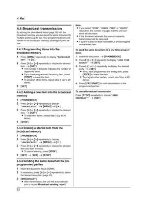 Page 224. Fax
22
4.4 Broadcast transmission
By storing the phonebook items (page 16) into the 
broadcast memory, you can send the same document to 
multiple parties (up to 20). Your programmed items will 
remain in the broadcast memory, allowing frequent re-
use.
4.4.1 Programming items into the 
broadcast memory
1
Press {MENU} repeatedly to display “BROADCAST 
SET”. i {#}
2Press {A} or {B} repeatedly to display the desired 
item. i {SET}
LThe number in brackets indicates the number of 
registered items.
LIf...