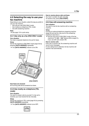 Page 234. Fax
23
Receiving Faxes
4.5 Selecting the way to use your 
fax machine
Depending on your situation, select the way you prefer to 
use your fax machine.
– Use only as a fax (FAX ONLY mode)
– Use mostly as a telephone (TEL mode)
– Use with answering machine
Note:
LSee page 13 for quick setup.
4.5.1 Use only as a fax (FAX ONLY mode)
Your situation
You have a separate telephone line just for faxes.
Setup
Set the fax machine to FAX ONLY mode (page 24) by 
pressing {AUTO ANSWER} repeatedly.
LThe {AUTO...