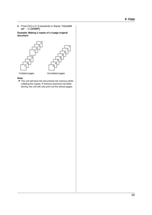 Page 296. Copy
29
5.Press {A} or {B} repeatedly to display “COLLATE 
ON”. i {START}
Example: Making 2 copies of a 4-page original 
document
Note:
LThe unit will store the documents into memory while 
collating the copies. If memory becomes full while 
storing, the unit will only print out the stored pages. Collated pages Uncollated pages
4
3
2
1
4
3
2
1
1
1
2
2
3
3
4
4
FP205-PFQX2559ZA-en.book  Page 29  Friday, March 10, 2006  3:55 PM 