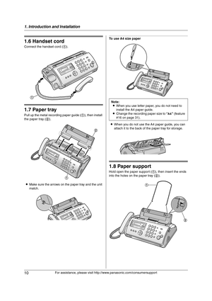 Page 101. Introduction and Installation
10
For assistance, please visit http://www.panasonic.com/consumersupport
1.6 Handset cord
Connect the handset cord (1).
1.7 Paper tray
Pull up the metal recording paper guide (1), then install 
the paper tray (2).
LMake sure the arrows on the paper tray and the unit 
match.
To use A4 size paper
LWhen you do not use the A4 paper guide, you can 
attach it to the back of the paper tray for storage.
1.8 Paper support
Hold open the paper support (1), then insert the ends 
into...