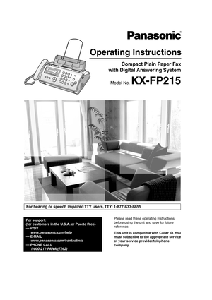 Page 1Please read these operating instructions 
before using the unit and save for future 
reference.
This unit is compatible with Caller ID. You 
must subscribe to the appropriate service 
of your service provider/telephone 
company.
Operating Instructions 
Compact Plain Paper Fax 
 with Digital Answering System 
Model No. KX-FP215
For hearing or speech impaired TTY users, TTY: 1-877-833-8855
For support: 
(for customers in the U.S.A. or Puerto Rico)
— VISIT    www.panasonic.com/help
— E-MAIL...