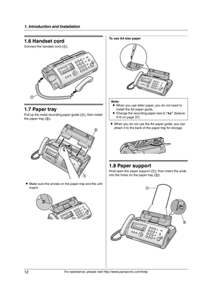 Page 121. Introduction and Installation
12
For assistance, please visit http://www.panasonic.com/help
1.6 Handset cord
Connect the handset cord (1).
1.7 Paper tray
Pull up the metal recording paper guide (1), then install 
the paper tray (2).
LMake sure the arrows on the paper tray and the unit 
match.
To use A4 size paper
LWhen you do not use the A4 paper guide, you can 
attach it to the back of the paper tray for storage.
1.8 Paper support
Hold open the paper support (1), then insert the ends 
into the holes...