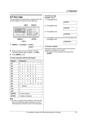 Page 172. Preparation
17
For assistance, please visit http://www.panasonic.com/help
2.6 Your logo
You can program your logo (name, company name, etc.) 
so that it appears on the top of each page sent.
1{MENU} i {#}{0}{2} i {SET}
LOGO=|
2Enter your logo, up to 30 characters. See the 
following character table for details. i {SET}
3Press {MENU} to exit.
To select characters with the dial keypad
Note:
LTo enter a character that is located on the same dial 
key as the previously entered character, you must 
first...