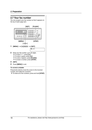 Page 182. Preparation
18
For assistance, please visit http://www.panasonic.com/help
2.7 Your fax number
You can program your fax number so that it appears on 
the top of each page sent.
1{MENU} i {#}{0}{3} i {SET}
NO.=|
2Enter your fax number, up to 20 digits.
LTo enter a “+”, press {*}.
LTo enter a space, press {#}.
LTo enter a hyphen, press {FLASH}.
LTo erase a number, press {STOP}.
3{SET}
4Press {MENU} to exit.
To correct a mistake
Press {} to move the cursor to the incorrect 
number, and make the...