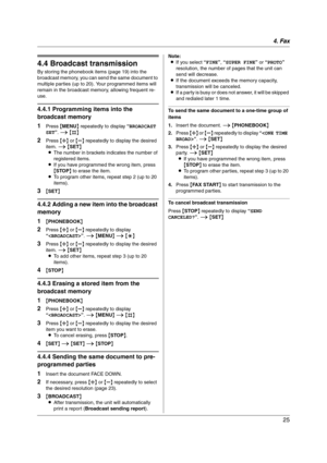 Page 254. Fax
25
4.4 Broadcast transmission
By storing the phonebook items (page 19) into the 
broadcast memory, you can send the same document to 
multiple parties (up to 20). Your programmed items will 
remain in the broadcast memory, allowing frequent re-
use.
4.4.1 Programming items into the 
broadcast memory
1
Press {MENU} repeatedly to display “BROADCAST 
SET”. i {#}
2Press {A} or {B} repeatedly to display the desired 
item. i {SET}
LThe number in brackets indicates the number of 
registered items.
LIf...