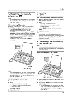 Page 274. Fax
27
4.6 Receiving a fax manually – 
Auto answer OFF
Note:
LBy default, the unit reduces the size of the received 
document to 92 % when printing (See feature #36 on 
page 39 for details).
4.6.1 Activating TEL mode
Set the fax machine to TEL mode by pressing {AU TO  
ANSWER} repeatedly to display “TEL MODE”.
LThe {AUTO ANSWER} indicator turns OFF.
LWhen the unit has new messages, {AU TO  
ANSWER} indicator will flash. By pressing {AU TO  
ANSWER} when the indicator is flashing, the unit will 
play...