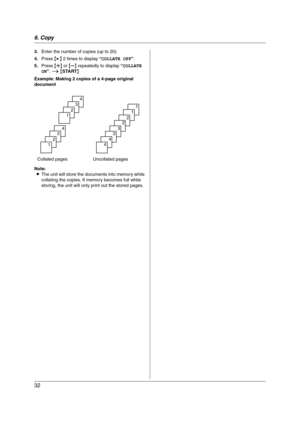 Page 326. Copy
32
3.Enter the number of copies (up to 20).
4.Press {>} 2 times to display “COLLATE OFF”.
5.Press {A} or {B} repeatedly to display “COLLATE 
ON”. i {START}
Example: Making 2 copies of a 4-page original 
document
Note:
LThe unit will store the documents into memory while 
collating the copies. If memory becomes full while 
storing, the unit will only print out the stored pages. Collated pages Uncollated pages
4
3
2
1
4
3
2
1
1
1
2
2
3
3
4
4
FP215-PNQX1896ZA-OI-en.book  Page 32  Tuesday, December...
