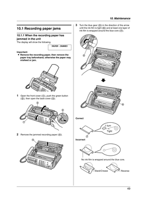 Page 4910. Maintenance
49
10 Maintena nce Jams
10.1 Recording paper jams
10.1.1 When the recording paper has 
jammed in the unit
The display will show the following.
PAPER JAMMED
Important:
LRemove the recording paper, then remove the 
paper tray beforehand, otherwise the paper may 
misfeed or jam.
1Open the front cover (1), push the green button 
(2), then open the back cover (3).
2Remove the jammed recording paper (4).
3Turn the blue gear (5) in the direction of the arrow 
until the ink film is tight (6) and...