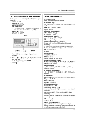 Page 5311. General Information
53
11 G en era l In for m at i on Printe d Repor ts
11.1 Reference lists and reports
You can print out the following lists and reports for your 
reference:
–“SETUP LIST”
–“PHONEBOOK LIST”
–“JOURNAL REPORT”
–“PRINTER TEST”
LIf the test print has a smudges, blurred points or 
lines, clean the thermal head (page 52).
–“BROADCAST LIST”
–“CALLER ID LIST”
1Press {MENU} repeatedly to display “PRINT 
REPORT”.
2Press {} repeatedly to display the desired 
item. i {SET}
LTo stop printing,...