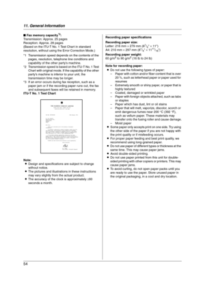 Page 5411. General Information
54
■ Fax memory capacity*3:
Transmission: Approx. 25 pages
Reception: Approx. 28 pages
(Based on the ITU-T No. 1 Test Chart in standard 
resolution, without using the Error Correction Mode.)
*1 Transmission speed depends on the contents of the 
pages, resolution, telephone line conditions and 
capability of the other party’s machine.
*2 Transmission speed is based on the ITU-T No. 1 Test 
Chart with original mode. If the capability of the other 
party’s machine is inferior to your...
