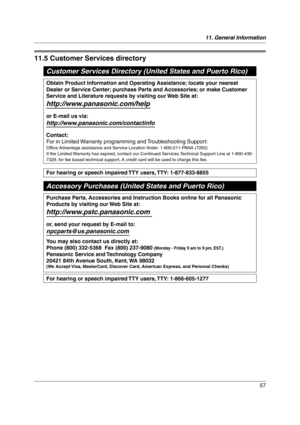 Page 5711. General Information
57
Cus tome r Serv ic es
11.5 Customer Services directory
Customer Services Directory (United States and Puerto Rico)
For hearing or speech impaired TTY users, TTY: 1-877-833-8855
For hearing or speech impaired TTY users, TTY: 1-866-605-1277
Purchase Parts, Accessories and Instruction Books online for all Panasonic 
Products by visiting our Web Site at:
http://www.pstc.panasonic.com
or, send your request by E-mail to:
npcparts@us.panasonic.com
You may also contact us directly at:...