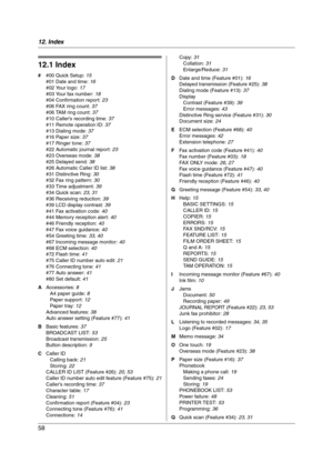 Page 5812. Index
58
12 .  I nd ex
12.1 Index
# #00 Quick Setup: 15
#01 Date and time: 16
#02 Your logo: 17
#03 Your fax number: 18
#04 Confirmation report: 23
#06 FAX ring count: 37
#06 TAM ring count: 37
#10 Caller’s recording time: 37
#11 Remote operation ID: 37
#13 Dialing mode: 37
#16 Paper size: 37
#17 Ringer tone: 37
#22 Automatic journal report: 23
#23 Overseas mode: 38
#25 Delayed send: 38
#26 Automatic Caller ID list: 38
#31 Distinctive Ring: 30
#32 Fax ring pattern: 30
#33 Time adjustment: 39
#34...