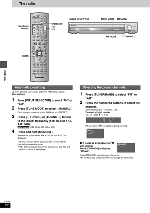 Page 2222
RQT7433
The radio
The radio
Up to 15 stations can each be set in the FM and AM bands.
Main unit only
1Press [INPUT SELECTOR] to select “FM” or 
“AM”
.
2Press [TUNE MODE] to select “MANUAL”.
Each time you press the button: MANUAL()PRESET
3Press [XTUNING] or [TUNINGW] to tune 
to the lowest frequency (FM: 87.9 or 87.5, 
AM: 520).
[Latin[America]: (FM: 87.50, AM: 522 or 520)
4Press and hold [MEMORY].
Release the button when “FM AUTO” or “AM AUTO” is 
displayed.
The tuner presets all the stations it can...