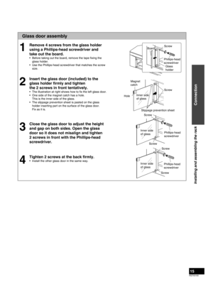 Page 15RQTX0165
15
Glass door assembly
Remove 4 screws from the glass holder 
using a Phillips-head screwdriver and 
take out the board.
Before taking out the board, remove the tape ﬁxing the 
glass holder.
Use the Phillips-head screwdriver that matches the screw 
size.
Insert the glass door (included) to the 
glass holder ﬁrmly and tighten  
the 2 screws in front tentatively.
The illustration at right shows how to ﬁx the left glass door.
One side of the magnet catch has a hole. 
This is the inner side of the...