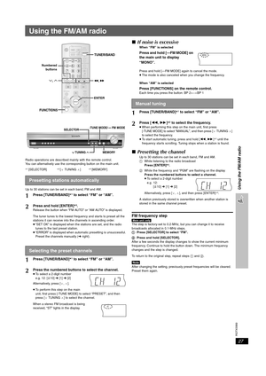 Page 27
RQTX0069
27
Using the FM/AM radio
Using the FM/AM radio
Radio operations are described mainly with the remote control.
You can alternatively use the corresponding button on the main unit.
§1 [SELECTOR]§ 2 [X TUNING W]§3 [MEMORY]
Up to 30 stations can be set in each band, FM and AM.
∫ If noise is excessive
When “FM” is selected
Press and hold [—FM MODE] on 
the main unit to display 
“MONO”.
Press and hold [—FM MODE] again to cancel the mode.
≥The mode is also canceled  when you change the frequency.
When...