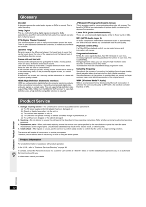 Page 32RQTX0069
32
Glossary / Product Service
Glossary
DecoderA decoder restores the coded audio signals on DVDs to normal. This is 
called decoding.
Dolby DigitalThis is a method of coding digital signals developed by Dolby 
Laboratories. Apart from stereo (2-channel) audio, these signals can also 
be 5.1-channel sound. 
DTS (Digital Theater Systems)This surround system is used in many movie theaters around the world. 
There is good separation between the channels, so realistic sound effects 
are possible....