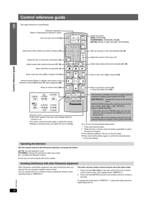 Page 10
RQTX0069
10
Control reference guide
Aim the remote control at the Panasonic television and press the button.
[Í TV]:  Turn the television on/off
[TV/VIDEO]:  Change the television’s video input mode
[ r , s ]: Adjust the television volume
≥ This may not work properly with some models.
Other Panasonic audio/video equipment may start functioning when you 
operate the unit using the supplied remote control.
You can operate this unit in another mode by setting the remote control 
operating mode to “REMOTE...