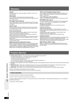 Page 32RQTX0044
32
Glossary / Product Service
Glossary
DecoderA decoder restores the coded audio signals on DVDs to normal. This is 
called decoding.
Dolby DigitalThis is a method of coding digital signals developed by Dolby 
Laboratories. Apart from stereo (2-channel) audio, these signals can also 
be 5.1-channel sound. 
DTS (Digital Theater Systems)This surround system is used in many movie theaters around the world. 
There is good separation between the channels, so realistic sound effects 
are possible....