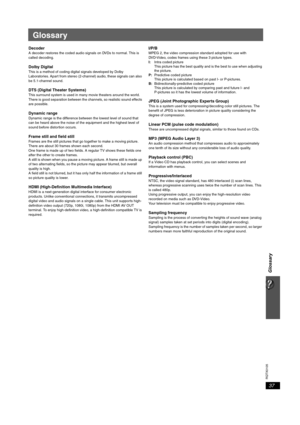 Page 3737
RQTX0105
Glossary
Glossary
DecoderA decoder restores the coded audio signals on DVDs to normal. This is 
called decoding.
Dolby DigitalThis is a method of coding digital signals developed by Dolby 
Laboratories. Apart from stereo (2-channel) audio, these signals can also 
be 5.1-channel sound. 
DTS (Digital Theater Systems)This surround system is used in many movie theaters around the world. 
There is good separation between the channels, so realistic sound effects 
are possible.
Dynamic rangeDynamic...