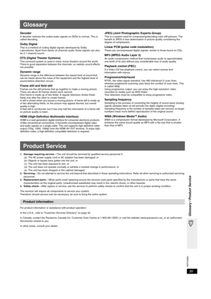 Page 35RQTX0064
35
Glossary / Product Service
Glossary
DecoderA decoder restores the coded audio signals on DVDs to normal. This is 
called decoding.
Dolby DigitalThis is a method of coding digital signals developed by Dolby 
Laboratories. Apart from stereo (2-channel) audio, these signals can also 
be 5.1-channel sound. 
DTS (Digital Theater Systems)This surround system is used in many movie theaters around the world. 
There is good separation between the channels, so realistic sound effects 
are possible....