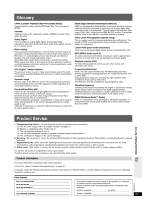 Page 37
RQTX0014
37
Glossary/Product Service
Glossary
CPPM (Content Protection for Prerecorded Media) A copy protection system used for DVD-Audio files. This unit supports 
CPPM.
DecoderA decoder restores the coded audio signals on DVDs to normal. This is 
called decoding.
Dolby DigitalThis is a method of coding digital signals developed by Dolby 
Laboratories. Apart from stereo (2-channel) audio, these signals can also 
be 5.1-channel sound. 
Down-mixingThis is a process of remixing the  5.1-channel audio...