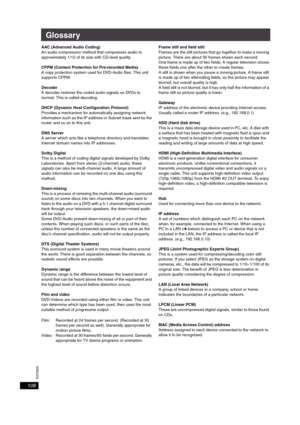 Page 108RQT8926
108
Glossary
AAC (Advanced Audio Coding)
An audio compression method that compresses audio to 
approximately 1/12 of its size with CD-level quality. 
CPPM (Content Protection for Pre-recorded Media)
A copy protection system used for DVD-Audio files. This unit 
supports CPPM.
Decoder
A decoder restores the coded audio signals on DVDs to 
normal. This is called decoding.
DHCP (Dynamic Host Configuration Protocol)
Provides a mechanism for automatically assigning network 
information such as the IP...