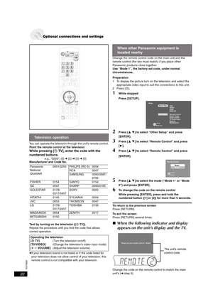 Page 22RQT8926
22
You can operate the television through the unit’s remote control.Point the remote control at the television
While pressing [ÍTV], enter the code with the 
numbered buttons.
e.g., “0250”: [0] ➜ [2] ➜ [5] ➜ [0]
Manufacturer and Code No.
Test by turning on the television ([ÍTV]). 
Repeat the procedure until you find the code that allows 
correct operation.
≥If your television brand is not listed or if the code listed for 
your television does not allow control of your television, this 
remote...