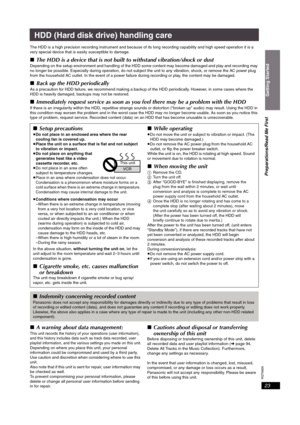Page 23RQT8926
23
HDD (Hard disk drive) handling care
The HDD is a high precision recording instrument and because of its long recording capability and high speed operation it is a 
very special device that is easily susceptible to damage.
∫The HDD is a device that is not built to withstand vibration/shock or dust
Depending on the setup environment and handling of the HDD some content may become damaged and play and recording may 
no longer be possible. Especially during operation, do not subject the unit to...