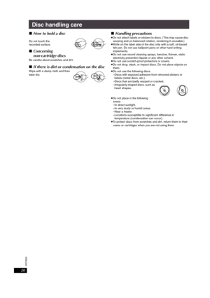 Page 26RQT8926
26
Disc handling care
∫How to hold a disc
Do not touch the 
recorded surface.
∫Concerning 
non-cartridge discs
Be careful about scratches and dirt.
∫If there is dirt or condensation on the disc
Wipe with a damp cloth and then 
wipe dry.
∫Handling precautions
≥Do not attach labels or stickers to discs. (This may cause disc 
warping and un-balanced rotation, rendering it unusable.)
≥Write on the label side of the disc only with a soft, oil-based 
felt pen. Do not use ballpoint pens or other hard...