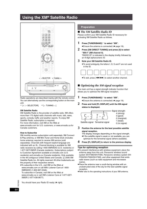 Page 64RQT8926
64
Using the XM® Satellite Radio
Radio operations are described mainly with the remote control.
You can alternatively use the corresponding button on the main 
unit.
§1 [O N SELECTOR]§2 [XTUNINGW]
XM Satellite Radio
XM Satellite Radio is the provider of satellite radio. XM offers 
more than 170 digital radio channels with music, talk, news, 
sports, comedy, traffic and weather reports. To enjoy XM 
Satellite Radio, subscription is required.
For more information, visit XM on the Web at...