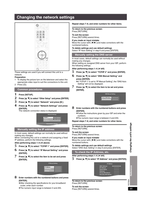 Page 95RQT8926
95
Changing the network settings
These settings are used if you will connect this unit to a 
network. 
Preparation
1 To display the picture turn on the television and select the 
appropriate video input to suit the connections to this unit.
2Press [Í].
1Press [SETUP].
2Press [34] to select “Other Setup” and press [ENTER].
3Press [34] to select “Network” and press [1].
4Press [34] to select “Network Settings” and press 
[ENTER].
The network connection status is displayed.
In most cases, default...