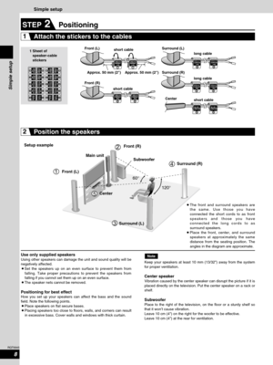 Page 8Simple setup
60°
120°
1
2
4
5
3
1 Sheet of
speaker-cable
stickersFront (L)
Front (R)Surround (L)
Surround (R)
Center short cable
short cablelong cable
long cable
short cable
Front (L)Front (R)
Surround (L)Surround (R)
Center Setup example
Use only supplied speakers
Using other speakers can damage the unit and sound quality will be
negatively affected.
¡Set the speakers up on an even surface to prevent them from
falling. Take proper precautions to prevent the speakers from
falling if you cannot set them...
