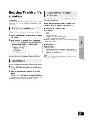 Page 23TVRadio
23
VQT2T10
TV
Enjoying TV with unit’s 
speakers
Preparation
Turn on your TV and select the appropriate audio input mode 
[AUX, ARC, D-IN 1 or D-IN 2] to suit the connections to this 
unit. ( >17)
You can enhance stereo sources with surround sound effect.
1Press [SURROUND] several times to select 
the effect.
2While “MANUAL” is displayed on the unit’s display
Press [ 2,1 ] and select the desired effect.
For more detailed information on this operation, please refer to 
the “Enjoying surround sound...