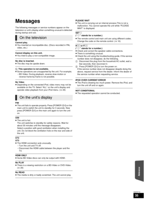 Page 35Reference
35
VQT2T10
Messages
The following messages or service numbers appear on the 
television or unit’s display when something unusual is detected 
during startup and use.
Cannot play.
≥You inserted an incompatible disc. (Discs recorded in PAL 
video, etc.)
Cannot display on this unit.
≥You tried to play a non-compatible image.
No disc is inserted.
≥The disc may be upside down.
$  This operation is not available.
≥ Some operations are unsupported by the unit. For example;
jBD-Video: During playback,...