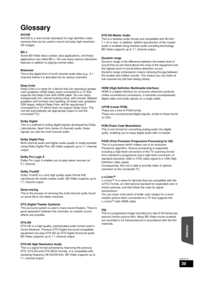 Page 39Reference
39
VQT2T10
Glossary
AVCHD
AVCHD is a new format (standard) for high definition video 
cameras that can be used to record and play high-resolution 
HD images.
BD-J
Some BD-Video discs contain Java applications, and these 
applications are called BD-J. You can enjoy various interactive 
features in addition to playing normal video.
Bitstream
This is the digital form of multi-channel audio data (e.g., 5.1 
channel) before it is decoded into its various channels.
Deep Color
Deep Color is a name for...