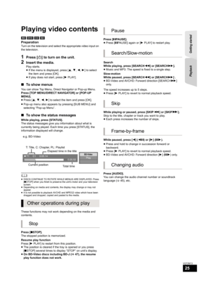 Page 25Getting started  Playback
25
VQT2M13
Playb ack
Playing video contents
[BD] [DVD] [CD] [SD]
Preparation
Turn on the television and select the appropriate video input on 
the television.
1Press [Í] to turn on the unit.
2Insert the media.
Play starts.
≥If the menu is displayed, press [3,4,2,1] to select 
the item and press [OK].
≥If play does not start, press [1PLAY].
∫To show menus
You can show Top Menu, Direct Navigator or Pop-up Menu.
Press [TOP MENU/DIRECT NAVIGATOR] or [POP-UP 
MENU].
≥Press [3,4,2,1]...