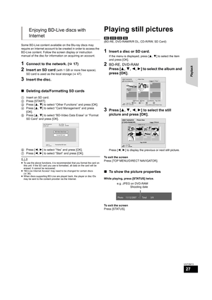 Page 27Playback
27
VQT2M13
Some BD-Live content available on the Blu-ray discs may 
require an Internet account to be created in order to access the 
BD-Live content. Follow the screen display or instruction 
manual of the disc for information on acquiring an account.
1Connect to the network. (>17)
2Insert an SD card (with 1 GB or more free space).
SD card is used as the local storage (>47).
3Insert the disc.
∫Deleting data/Formatting SD cards
1Insert an SD card.
2Press [START].
3Press [3,4] to select “Other...
